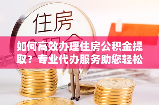 原平如何高效办理住房公积金提取？专业代办服务助您轻松搞定