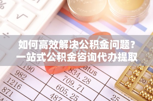 原平如何高效解决公积金问题？一站式公积金咨询代办提取服务全解析