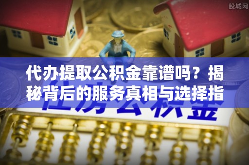 原平代办提取公积金靠谱吗？揭秘背后的服务真相与选择指南