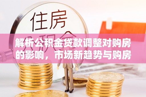 原平解析公积金贷款调整对购房的影响，市场新趋势与购房者策略