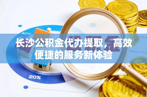 原平长沙公积金代办提取，高效便捷的服务新体验