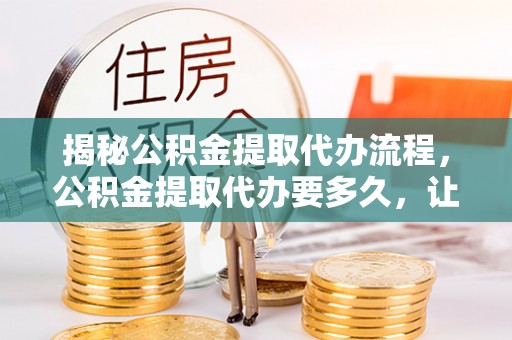 原平揭秘公积金提取代办流程，公积金提取代办要多久，让你心中有数