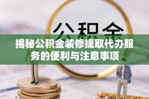 原平揭秘公积金装修提取代办服务的便利与注意事项