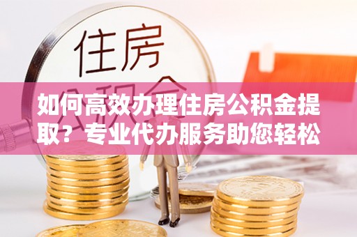 原平如何高效办理住房公积金提取？专业代办服务助您轻松解决难题