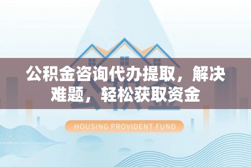 原平公积金咨询代办提取，解决难题，轻松获取资金