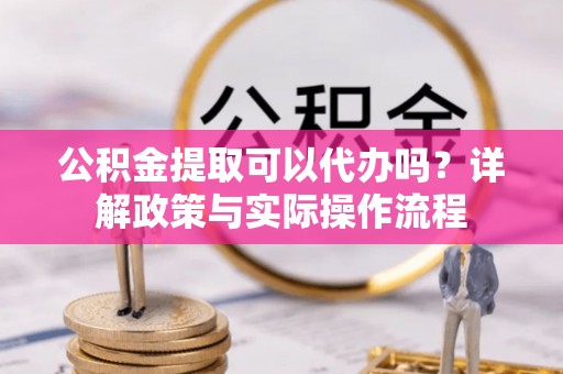 原平公积金提取可以代办吗？详解政策与实际操作流程