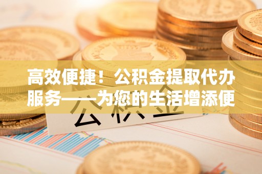 原平高效便捷！公积金提取代办服务——为您的生活增添便利